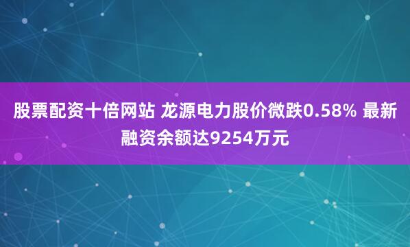 股票配资十倍网站 龙源电力股价微跌0.58% 最新融资余额达9254万元