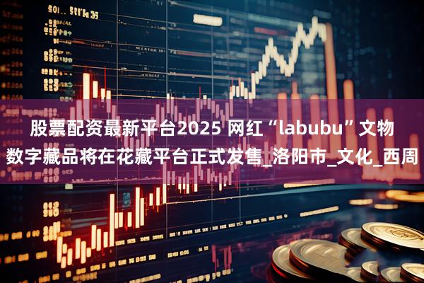 股票配资最新平台2025 网红“labubu”文物数字藏品将在花藏平台正式发售_洛阳市_文化_西周