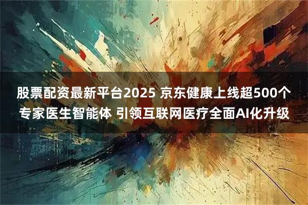 股票配资最新平台2025 京东健康上线超500个专家医生智能体 引领互联网医疗全面AI化升级