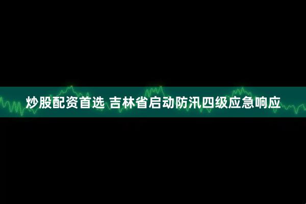 炒股配资首选 吉林省启动防汛四级应急响应