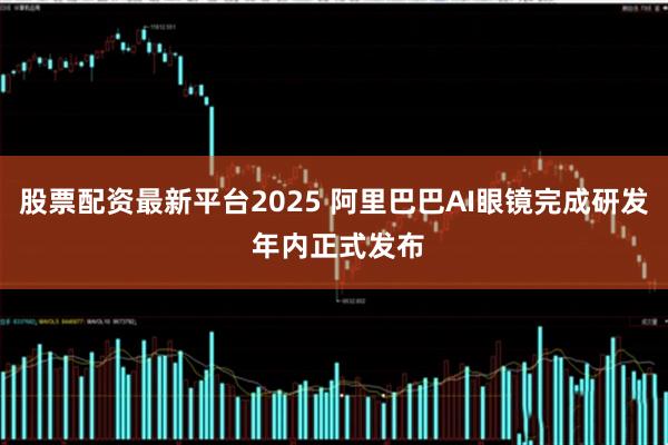 股票配资最新平台2025 阿里巴巴AI眼镜完成研发 年内正式发布