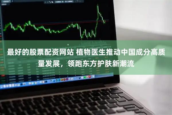 最好的股票配资网站 植物医生推动中国成分高质量发展，领跑东方护肤新潮流