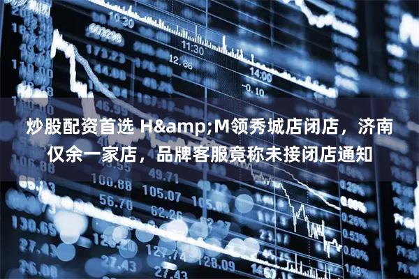 炒股配资首选 H&M领秀城店闭店，济南仅余一家店，品牌客服竟称未接闭店通知