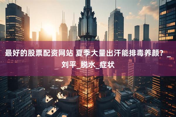 最好的股票配资网站 夏季大量出汗能排毒养颜？_刘平_脱水_症状