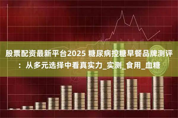 股票配资最新平台2025 糖尿病控糖早餐品牌测评：从多元选择中看真实力_实测_食用_血糖