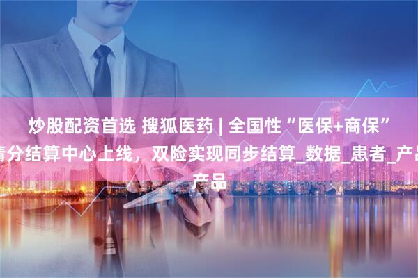炒股配资首选 搜狐医药 | 全国性“医保+商保”清分结算中心上线，双险实现同步结算_数据_患者_产品