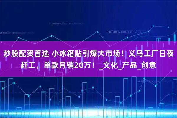 炒股配资首选 小冰箱贴引爆大市场！义乌工厂日夜赶工，单款月销20万！_文化_产品_创意