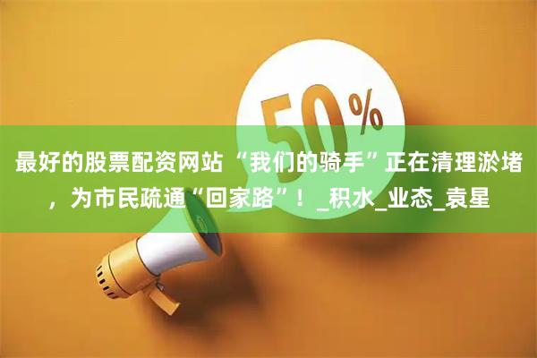最好的股票配资网站 “我们的骑手”正在清理淤堵，为市民疏通“回家路”！_积水_业态_袁星
