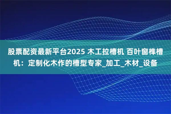 股票配资最新平台2025 木工拉槽机 百叶窗榫槽机：定制化木作的槽型专家_加工_木材_设备