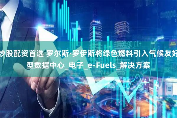 炒股配资首选 罗尔斯·罗伊斯将绿色燃料引入气候友好型数据中心_电子_e-Fuels_解决方案