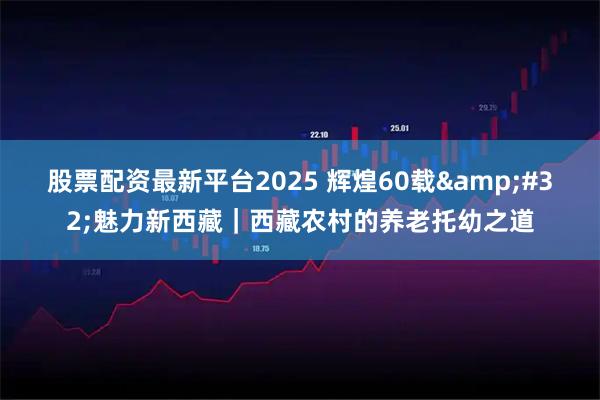 股票配资最新平台2025 辉煌60载&#32;魅力新西藏｜西藏农村的养老托幼之道