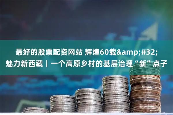 最好的股票配资网站 辉煌60载&#32;魅力新西藏｜一个高原乡村的基层治理“新”点子