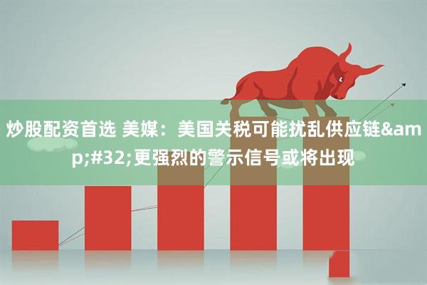 炒股配资首选 美媒：美国关税可能扰乱供应链&#32;更强烈的警示信号或将出现