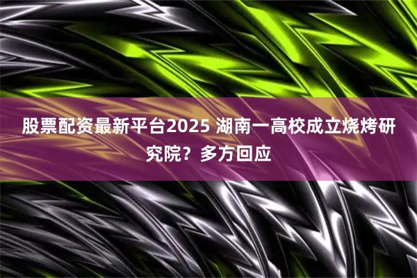股票配资最新平台2025 湖南一高校成立烧烤研究院？多方回应