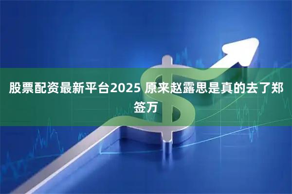 股票配资最新平台2025 原来赵露思是真的去了郑签万