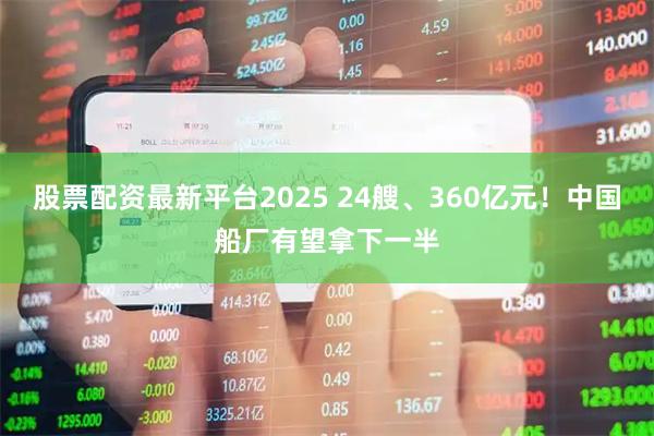 股票配资最新平台2025 24艘、360亿元！中国船厂有望拿下一半