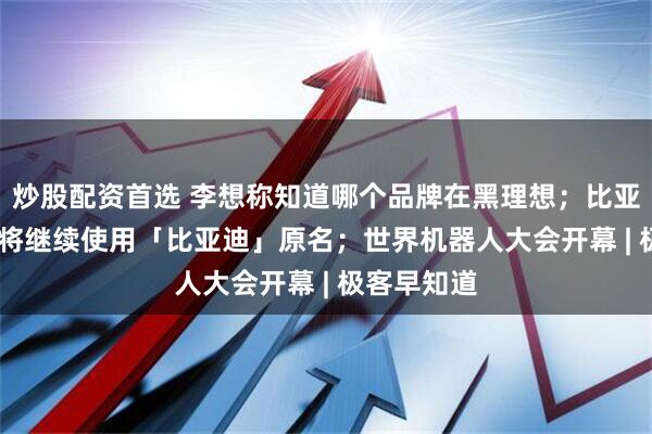 炒股配资首选 李想称知道哪个品牌在黑理想；比亚迪：App 将继续使用「比亚迪」原名；世界机器人大会开幕 | 极客早知道