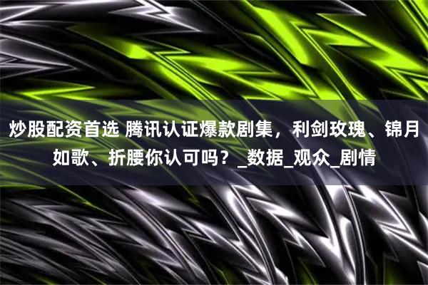 炒股配资首选 腾讯认证爆款剧集，利剑玫瑰、锦月如歌、折腰你认可吗？_数据_观众_剧情