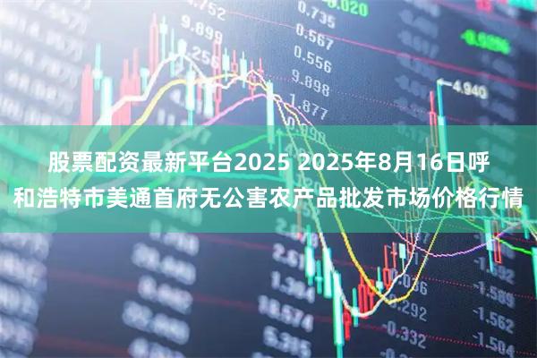 股票配资最新平台2025 2025年8月16日呼和浩特市美通首府无公害农产品批发市场价格行情