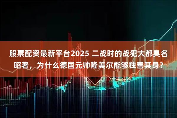 股票配资最新平台2025 二战时的战犯大都臭名昭著，为什么德国元帅隆美尔能够独善其身？