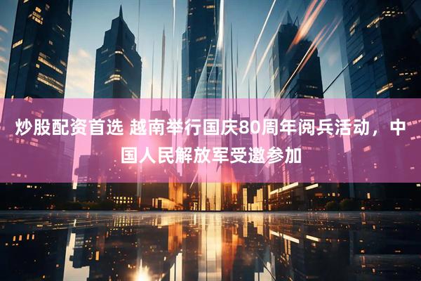 炒股配资首选 越南举行国庆80周年阅兵活动，中国人民解放军受邀参加