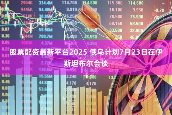 股票配资最新平台2025 俄乌计划7月23日在伊斯坦布尔会谈