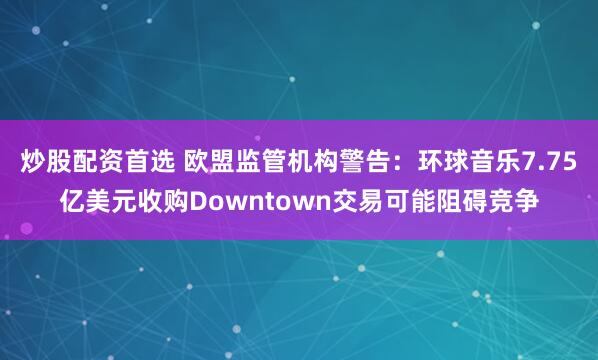 炒股配资首选 欧盟监管机构警告：环球音乐7.75亿美元收购Downtown交易可能阻碍竞争