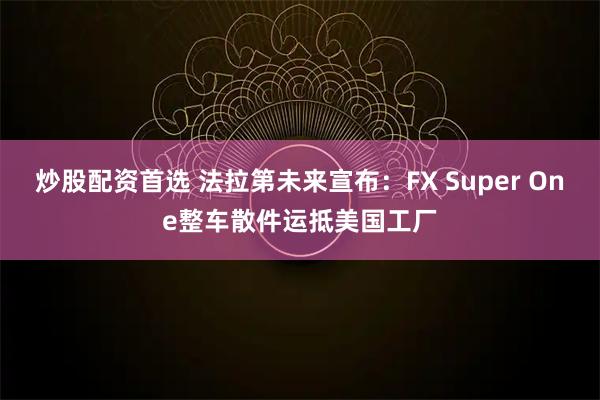 炒股配资首选 法拉第未来宣布：FX Super One整车散件运抵美国工厂