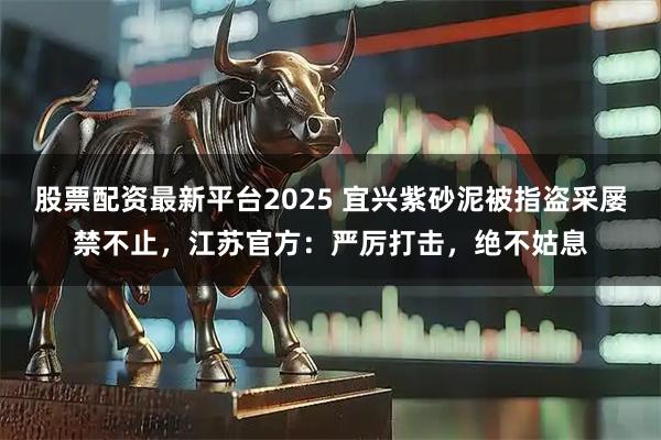 股票配资最新平台2025 宜兴紫砂泥被指盗采屡禁不止，江苏官方：严厉打击，绝不姑息