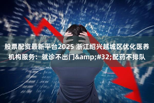 股票配资最新平台2025 浙江绍兴越城区优化医养机构服务:就诊不出门 配药不排队