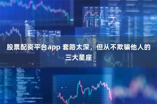 股票配资平台app 套路太深，但从不欺骗他人的三大星座