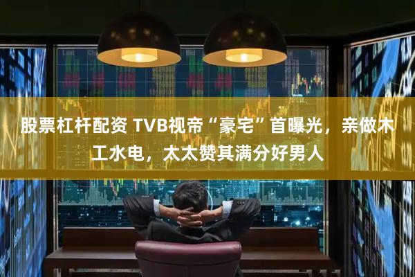 股票杠杆配资 TVB视帝“豪宅”首曝光，亲做木工水电，太太赞其满分好男人