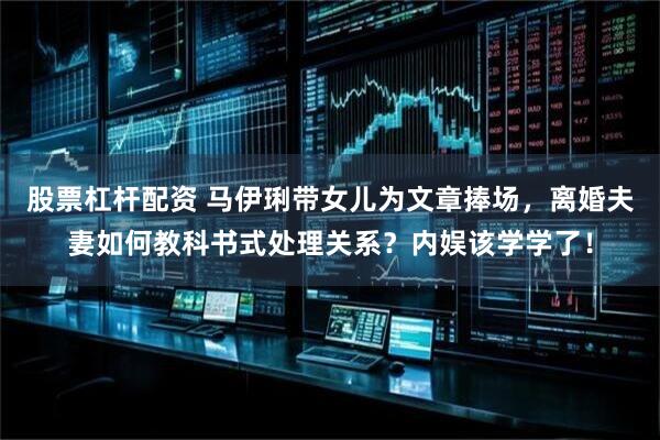 股票杠杆配资 马伊琍带女儿为文章捧场，离婚夫妻如何教科书式处理关系？内娱该学学了！