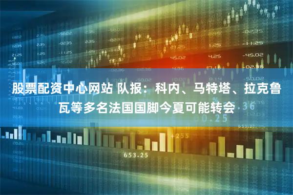 股票配资中心网站 队报：科内、马特塔、拉克鲁瓦等多名法国国脚今夏可能转会