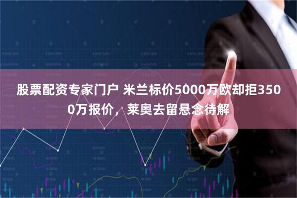 股票配资专家门户 米兰标价5000万欧却拒3500万报价，莱奥去留悬念待解