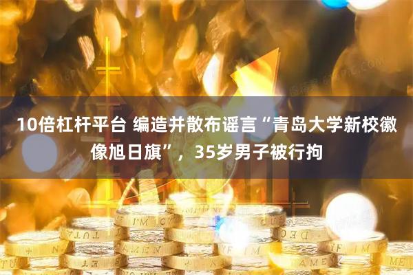 10倍杠杆平台 编造并散布谣言“青岛大学新校徽像旭日旗”，35岁男子被行拘