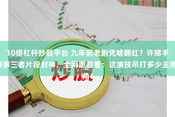 10倍杠杆炒股平台 九年前老剧凭啥翻红？许娣手撕第三者片段封神，全网跪着看：这演技吊打多少主角！