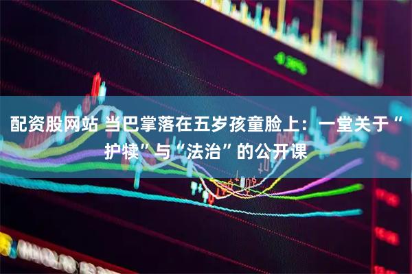 配资股网站 当巴掌落在五岁孩童脸上：一堂关于“护犊”与“法治”的公开课