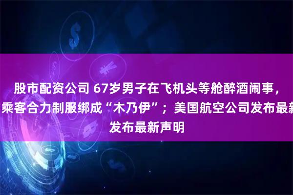 股市配资公司 67岁男子在飞机头等舱醉酒闹事，被3名乘客合力制服绑成“木乃伊”；美国航空公司发布最新声明