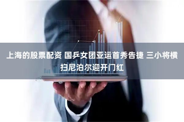 上海的股票配资 国乒女团亚运首秀告捷 三小将横扫尼泊尔迎开门红
