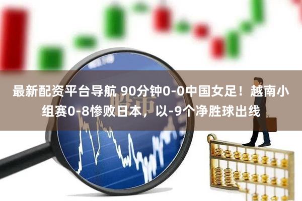 最新配资平台导航 90分钟0-0中国女足！越南小组赛0-8惨败日本，以-9个净胜球出线